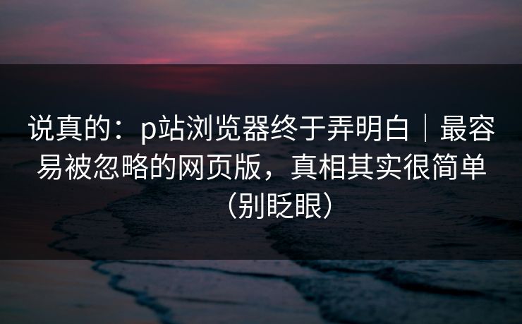 说真的：p站浏览器终于弄明白｜最容易被忽略的网页版，真相其实很简单（别眨眼）