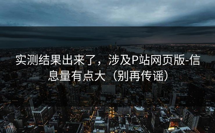 实测结果出来了，涉及P站网页版-信息量有点大（别再传谣）