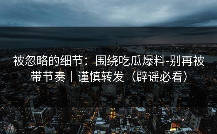被忽略的细节：围绕吃瓜爆料-别再被带节奏｜谨慎转发（辟谣必看）