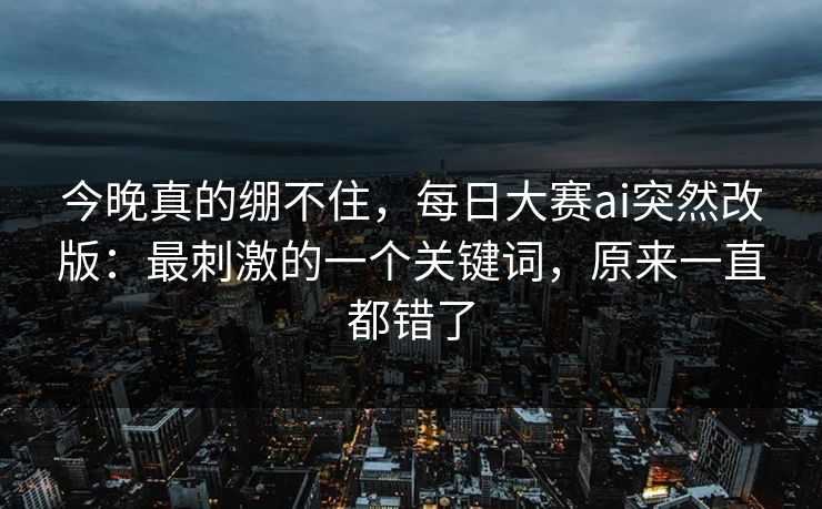 今晚真的绷不住，每日大赛ai突然改版：最刺激的一个关键词，原来一直都错了
