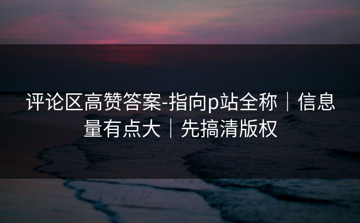 评论区高赞答案-指向p站全称｜信息量有点大｜先搞清版权