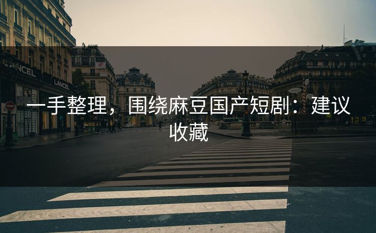 一手整理，围绕麻豆国产短剧：建议收藏