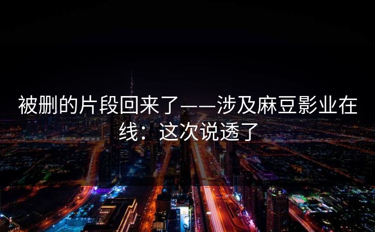 被删的片段回来了——涉及麻豆影业在线：这次说透了
