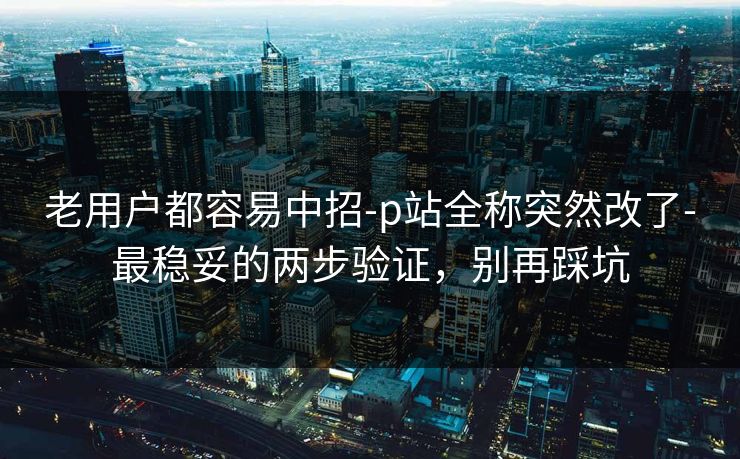 老用户都容易中招-p站全称突然改了-最稳妥的两步验证，别再踩坑