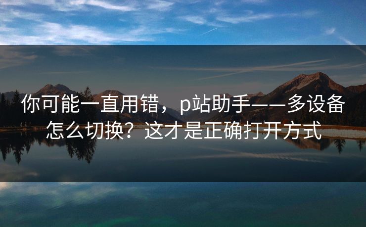 你可能一直用错,p站助手——多设备怎么切换?这才是正确打开方式 你可能一直用错,p站助手——多设备怎么切换?这才是正确打开方式