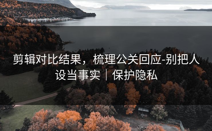 剪辑对比结果，梳理公关回应-别把人设当事实｜保护隐私