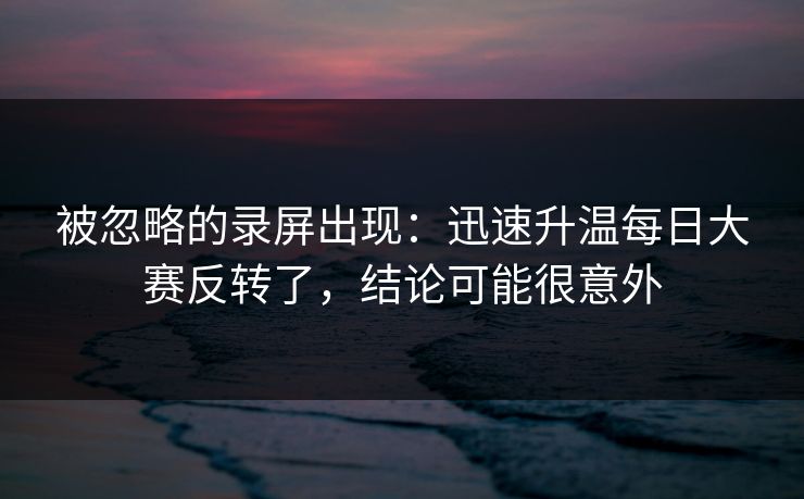 被忽略的录屏出现：迅速升温每日大赛反转了，结论可能很意外