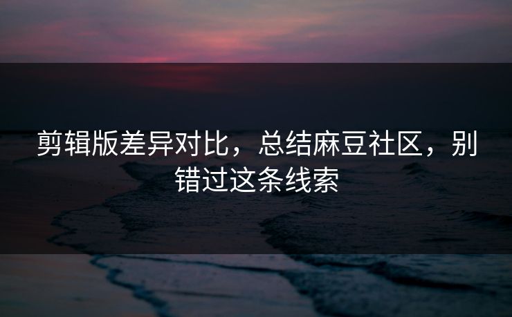 剪辑版差异对比，总结麻豆社区，别错过这条线索