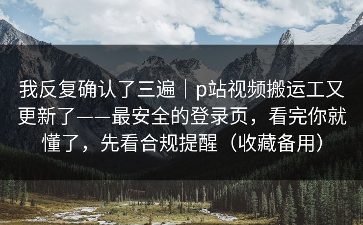 我反复确认了三遍｜p站视频搬运工又更新了——最安全的登录页，看完你就懂了，先看合规提醒（收藏备用）