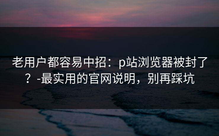 老用户都容易中招：p站浏览器被封了？-最实用的官网说明，别再踩坑
