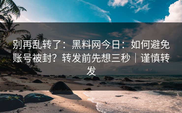 别再乱转了：黑料网今日：如何避免账号被封？转发前先想三秒｜谨慎转发