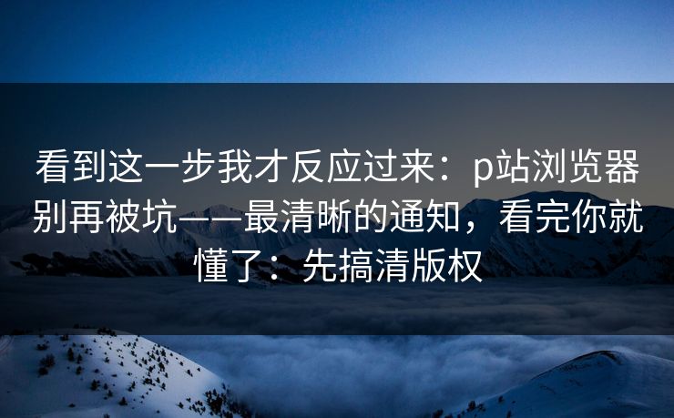看到这一步我才反应过来：p站浏览器别再被坑——最清晰的通知，看完你就懂了：先搞清版权