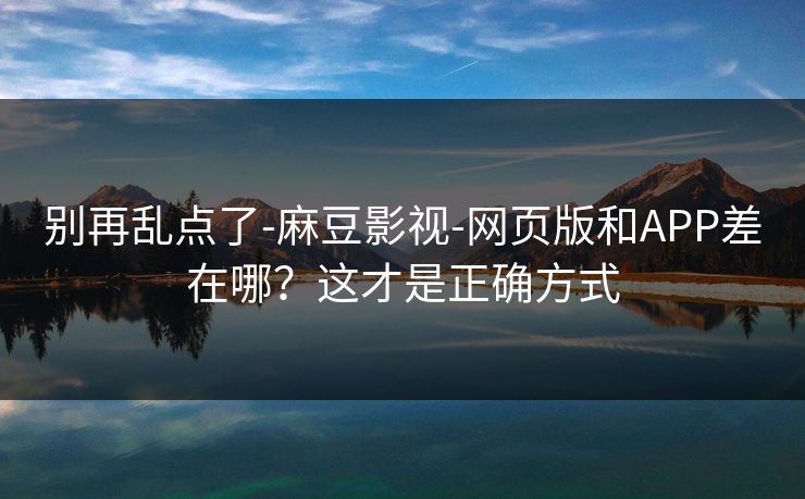 别再乱点了-麻豆影视-网页版和APP差在哪?这才是正确方式 别再乱点了-麻豆影视-网页版和APP差在哪?这才是正确方式