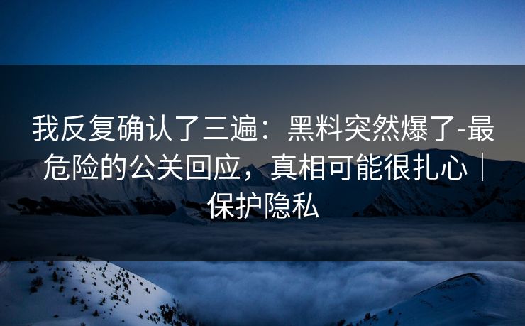 我反复确认了三遍：黑料突然爆了-最危险的公关回应，真相可能很扎心｜保护隐私