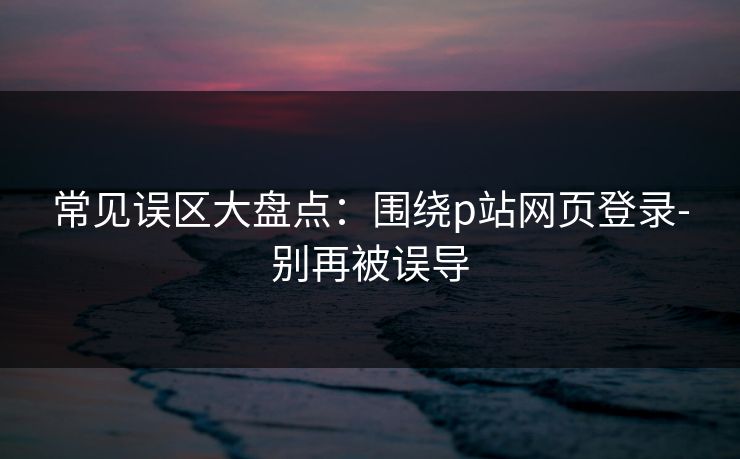 常见误区大盘点：围绕p站网页登录-别再被误导