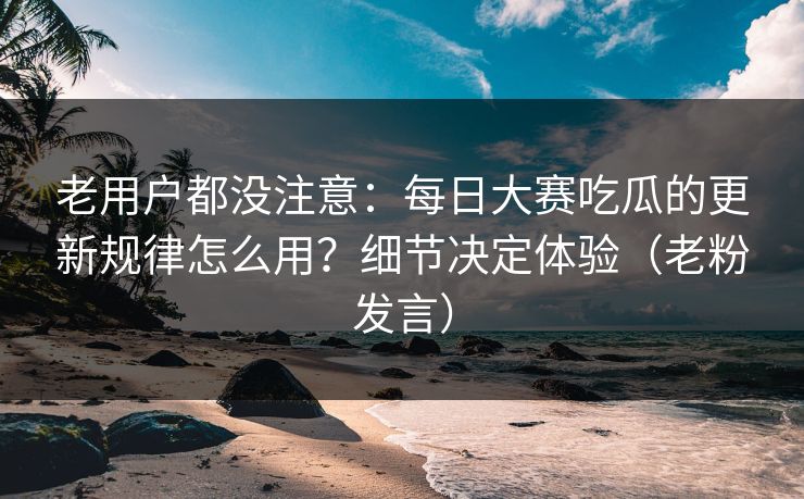 老用户都没注意：每日大赛吃瓜的更新规律怎么用？细节决定体验（老粉发言）