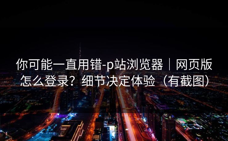 你可能一直用错-p站浏览器｜网页版怎么登录？细节决定体验（有截图）