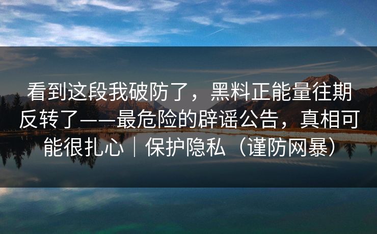 看到这段我破防了，黑料正能量往期反转了——最危险的辟谣公告，真相可能很扎心｜保护隐私（谨防网暴）