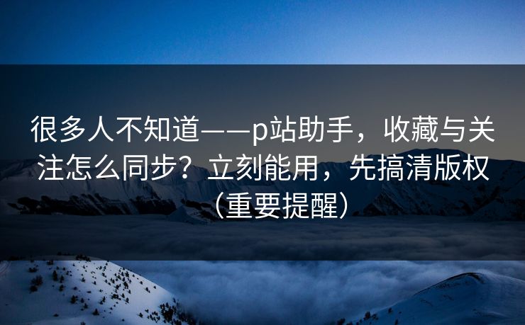 很多人不知道——p站助手,收藏与关注怎么同步?立刻能用,先搞清版权(重要提醒) 很多人不知道——p站助手,收藏与关注怎么同步?立刻能用,先搞清版权(重要提醒)