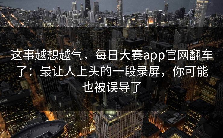 这事越想越气,每日大赛app官网翻车了:最让人上头的一段录屏,你可能也被误导了 这事越想越气,每日大赛app官网翻车了:最让人上头的一段录屏,你可能也被误导了