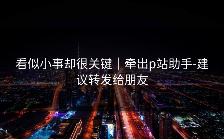 看似小事却很关键|牵出p站助手-建议转发给朋友 看似小事却很关键|牵出p站助手-建议转发给朋友