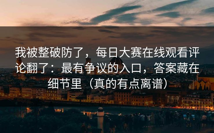 我被整破防了,每日大赛在线观看评论翻了:最有争议的入口,答案藏在细节里(真的有点离谱) 我被整破防了,每日大赛在线观看评论翻了:最有争议的入口,答案藏在细节里(真的有点离谱)
