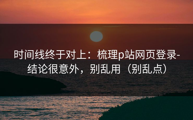 时间线终于对上：梳理p站网页登录-结论很意外，别乱用（别乱点）