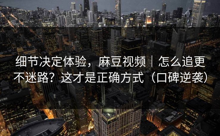 细节决定体验,麻豆视频|怎么追更不迷路?这才是正确方式(口碑逆袭) 细节决定体验,麻豆视频|怎么追更不迷路?这才是正确方式(口碑逆袭)