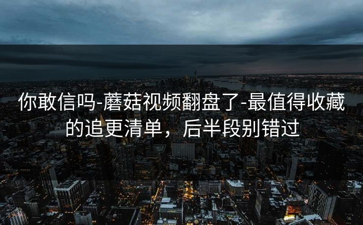 你敢信吗-蘑菇视频翻盘了-最值得收藏的追更清单,后半段别错过 你敢信吗-蘑菇视频翻盘了-最值得收藏的追更清单,后半段别错过