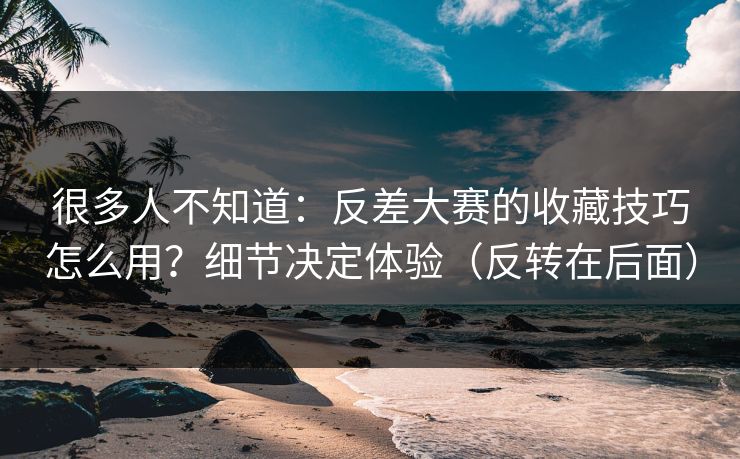 很多人不知道:反差大赛的收藏技巧怎么用?细节决定体验(反转在后面) 很多人不知道:反差大赛的收藏技巧怎么用?细节决定体验(反转在后面)