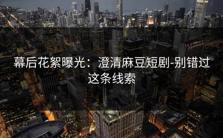 幕后花絮曝光:澄清麻豆短剧-别错过这条线索 幕后花絮曝光:澄清麻豆短剧-别错过这条线索