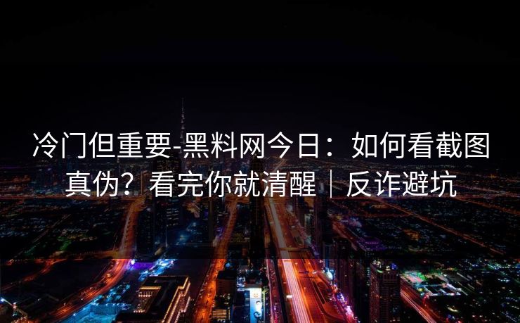 冷门但重要-黑料网今日：如何看截图真伪？看完你就清醒｜反诈避坑
