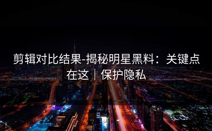 剪辑对比结果-揭秘明星黑料：关键点在这｜保护隐私