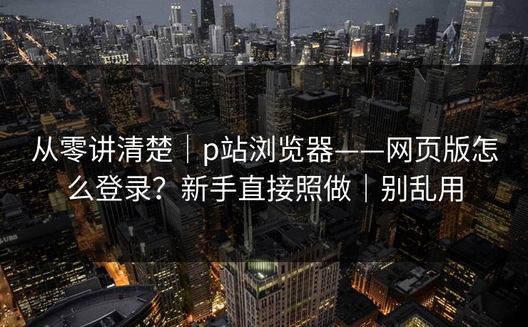 从零讲清楚｜p站浏览器——网页版怎么登录？新手直接照做｜别乱用