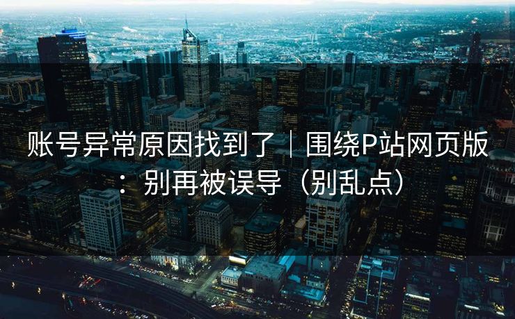 账号异常原因找到了｜围绕P站网页版：别再被误导（别乱点）