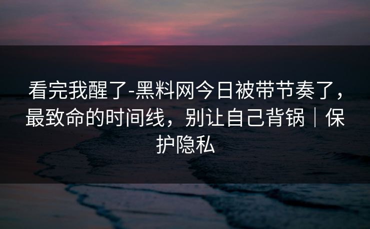 看完我醒了-黑料网今日被带节奏了，最致命的时间线，别让自己背锅｜保护隐私