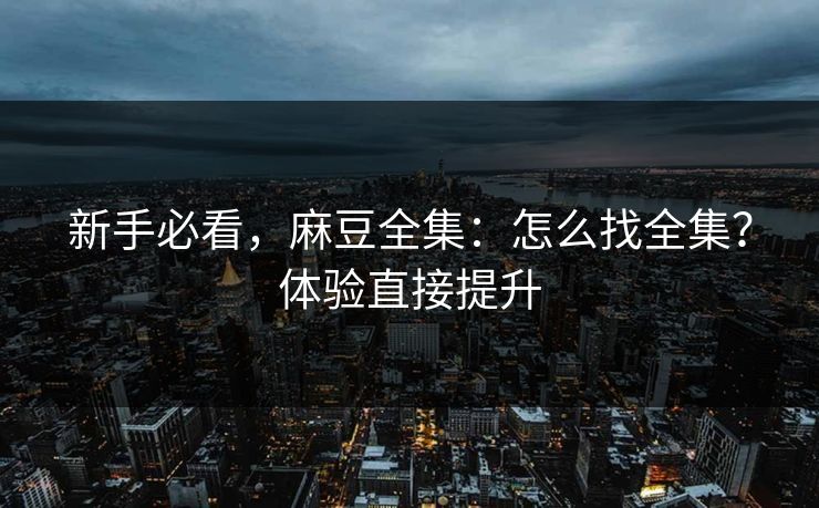 新手必看，麻豆全集：怎么找全集？体验直接提升