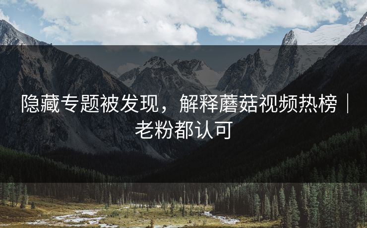 隐藏专题被发现，解释蘑菇视频热榜｜老粉都认可