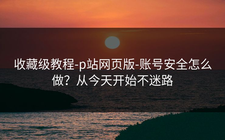 收藏级教程-p站网页版-账号安全怎么做？从今天开始不迷路