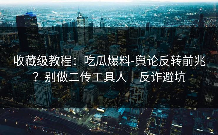 收藏级教程：吃瓜爆料-舆论反转前兆？别做二传工具人｜反诈避坑
