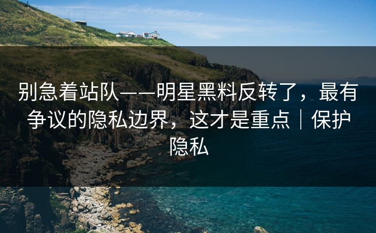别急着站队——明星黑料反转了,最有争议的隐私边界,这才是重点|保护隐私 别急着站队——明星黑料反转了,最有争议的隐私边界,这才是重点|保护隐私