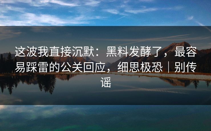 这波我直接沉默：黑料发酵了，最容易踩雷的公关回应，细思极恐｜别传谣