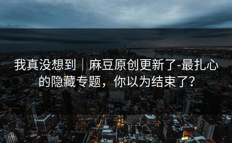 我真没想到|麻豆原创更新了-最扎心的隐藏专题,你以为结束了? 我真没想到|麻豆原创更新了-最扎心的隐藏专题,你以为结束了?