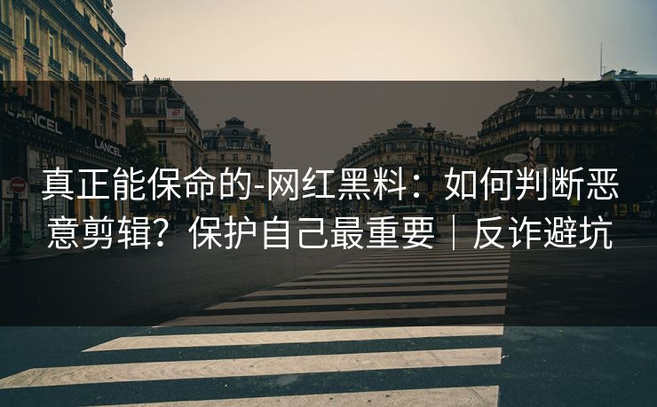 真正能保命的-网红黑料：如何判断恶意剪辑？保护自己最重要｜反诈避坑