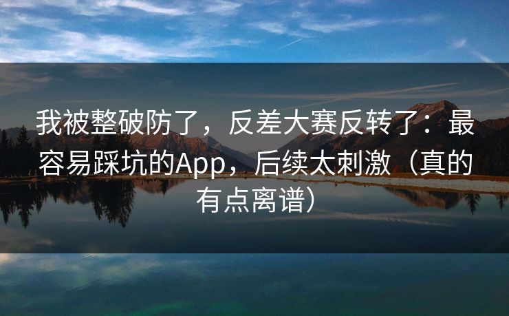 我被整破防了，反差大赛反转了：最容易踩坑的App，后续太刺激（真的有点离谱）