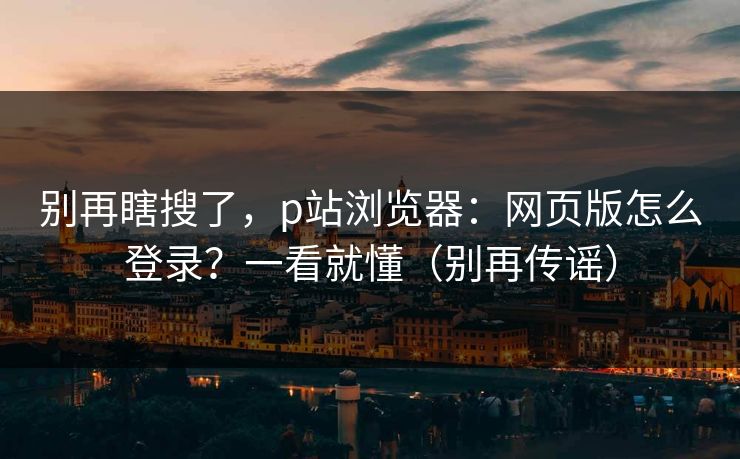 别再瞎搜了，p站浏览器：网页版怎么登录？一看就懂（别再传谣）