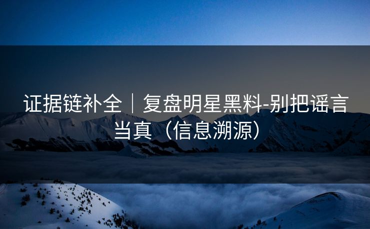 证据链补全｜复盘明星黑料-别把谣言当真（信息溯源）