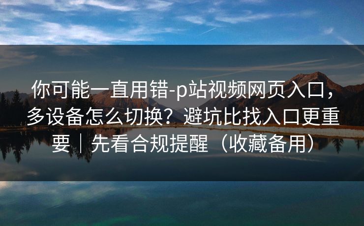 你可能一直用错-p站视频网页入口，多设备怎么切换？避坑比找入口更重要｜先看合规提醒（收藏备用）