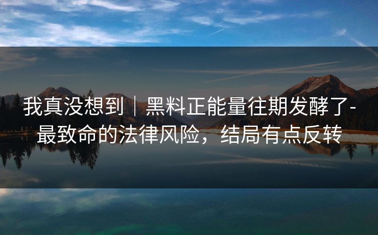 我真没想到｜黑料正能量往期发酵了-最致命的法律风险，结局有点反转