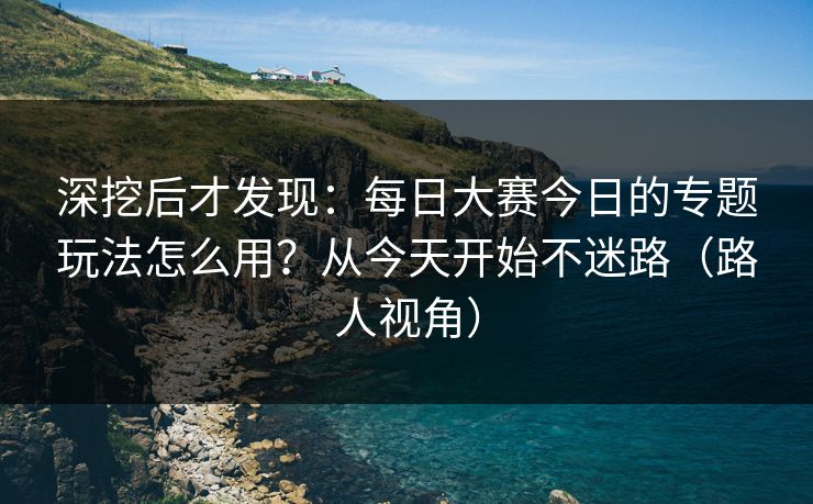 深挖后才发现:每日大赛今日的专题玩法怎么用?从今天开始不迷路(路人视角) 深挖后才发现:每日大赛今日的专题玩法怎么用?从今天开始不迷路(路人视角)